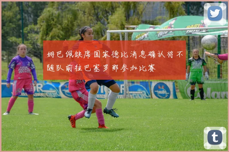 姆巴佩缺席国家德比消息确认将不随队前往巴塞罗那参加比赛