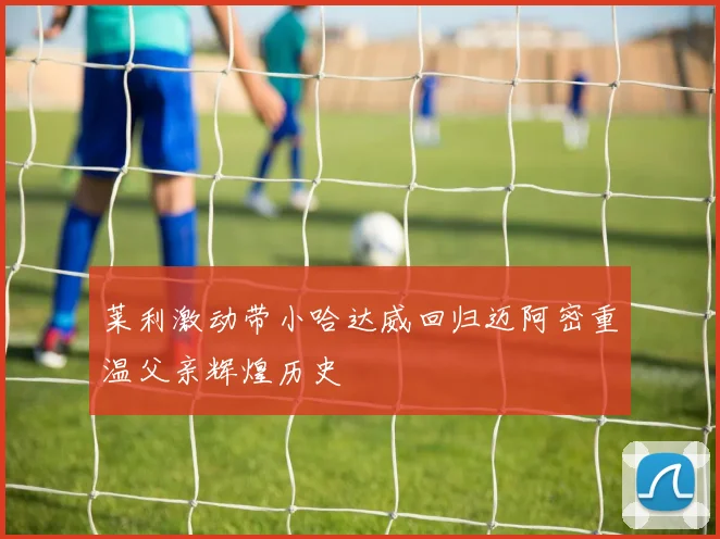 莱利激动带小哈达威回归迈阿密重温父亲辉煌历史