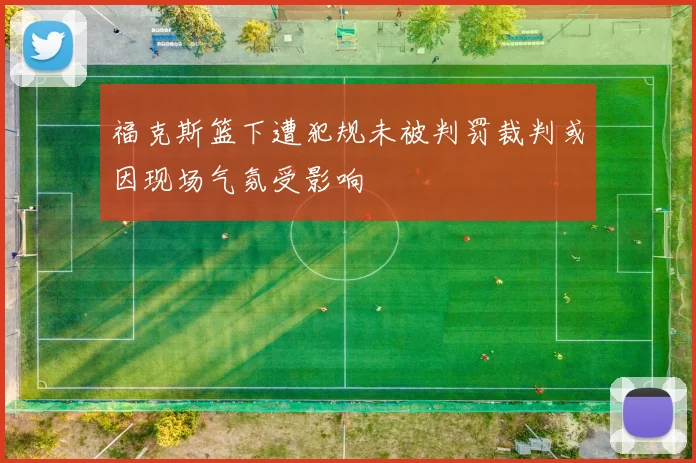 福克斯篮下遭犯规未被判罚裁判或因现场气氛受影响