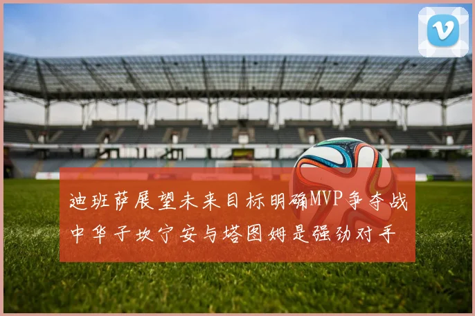 迪班萨展望未来目标明确MVP争夺战中华子坎宁安与塔图姆是强劲对手