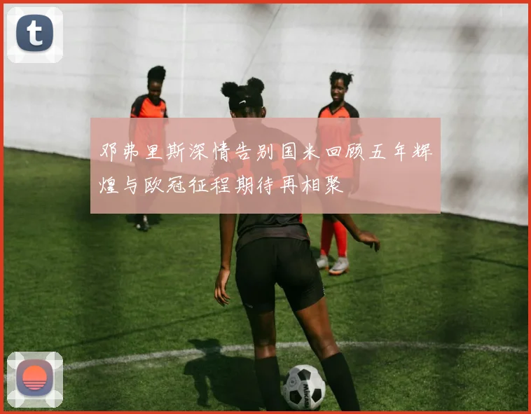 邓弗里斯深情告别国米回顾五年辉煌与欧冠征程期待再相聚