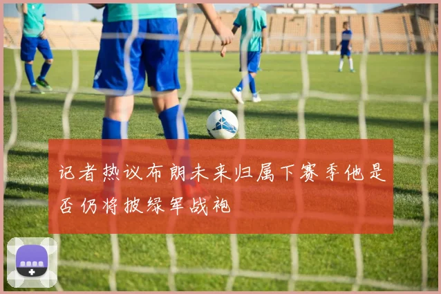 记者热议布朗未来归属下赛季他是否仍将披绿军战袍