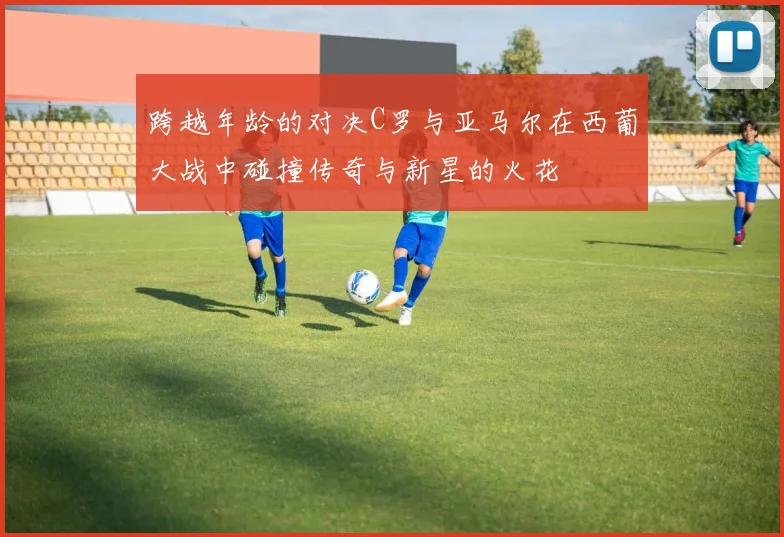 跨越年龄的对决C罗与亚马尔在西葡大战中碰撞传奇与新星的火花