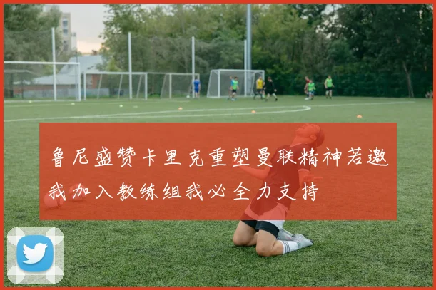 鲁尼盛赞卡里克重塑曼联精神若邀我加入教练组我必全力支持