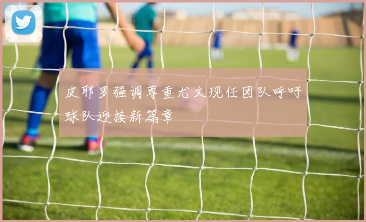 皮耶罗强调尊重尤文现任团队呼吁球队迎接新篇章