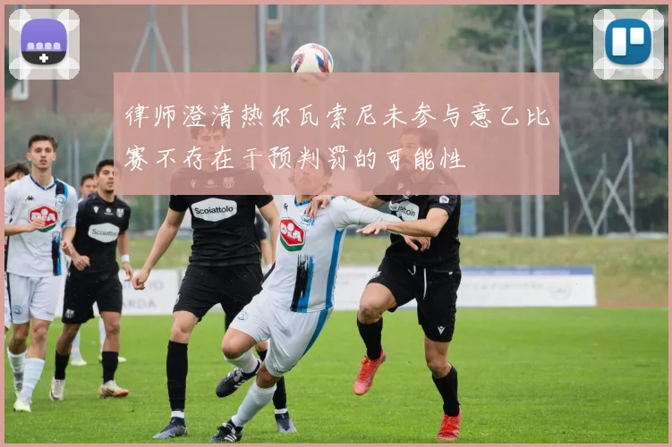 律师澄清热尔瓦索尼未参与意乙比赛不存在干预判罚的可能性
