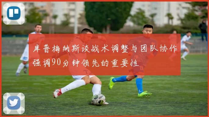 库普梅纳斯谈战术调整与团队协作强调90分钟领先的重要性