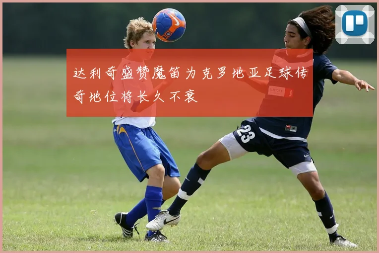达利奇盛赞魔笛为克罗地亚足球传奇地位将长久不衰