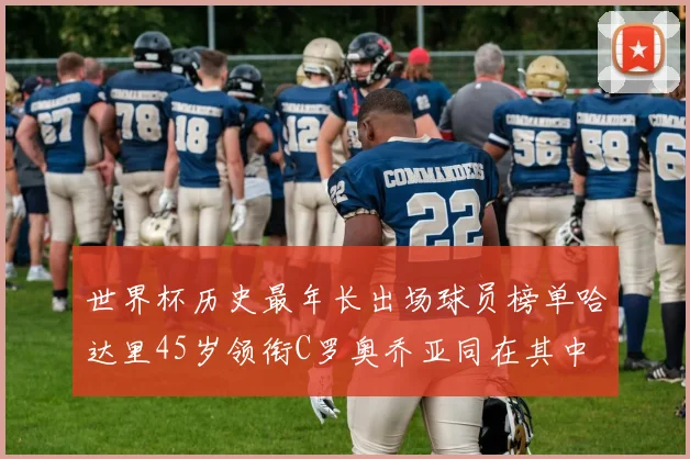 世界杯历史最年长出场球员榜单哈达里45岁领衔C罗奥乔亚同在其中