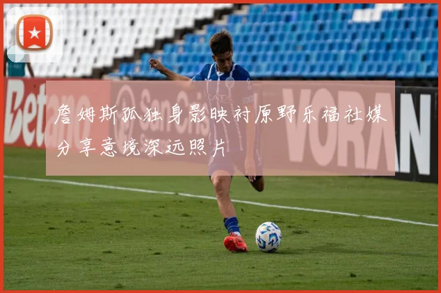 詹姆斯孤独身影映衬原野乐福社媒分享意境深远照片